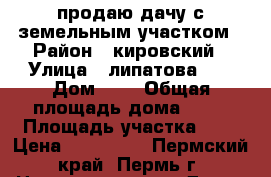 продаю дачу с земельным участком › Район ­ кировский › Улица ­ липатова 34 › Дом ­ 1 › Общая площадь дома ­ 25 › Площадь участка ­ 8 › Цена ­ 900 000 - Пермский край, Пермь г. Недвижимость » Дома, коттеджи, дачи продажа   